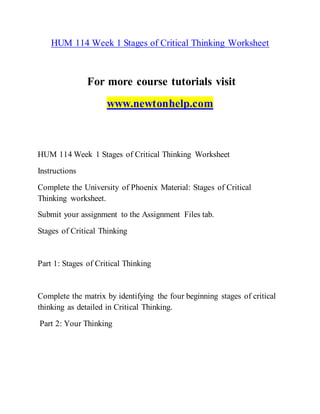 HUM 114 Week 1 Stages of Critical Thinking Worksheet
For more course tutorials visit
www.newtonhelp.com
HUM 114 Week 1 Stages of Critical Thinking Worksheet
Instructions
Complete the University of Phoenix Material: Stages of Critical
Thinking worksheet.
Submit your assignment to the Assignment Files tab.
Stages of Critical Thinking
Part 1: Stages of Critical Thinking
Complete the matrix by identifying the four beginning stages of critical
thinking as detailed in Critical Thinking.
Part 2: Your Thinking
 