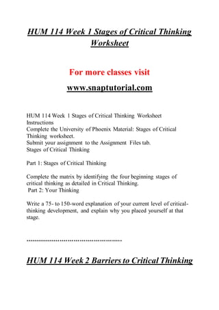 HUM 114 Week 1 Stages of Critical Thinking
Worksheet
For more classes visit
www.snaptutorial.com
HUM 114 Week 1 Stages of Critical Thinking Worksheet
Instructions
Complete the University of Phoenix Material: Stages of Critical
Thinking worksheet.
Submit your assignment to the Assignment Files tab.
Stages of Critical Thinking
Part 1: Stages of Critical Thinking
Complete the matrix by identifying the four beginning stages of
critical thinking as detailed in Critical Thinking.
Part 2: Your Thinking
Write a 75- to 150-word explanation of your current level of critical-
thinking development, and explain why you placed yourself at that
stage.
************************************************
HUM 114 Week 2 Barriers to Critical Thinking
 