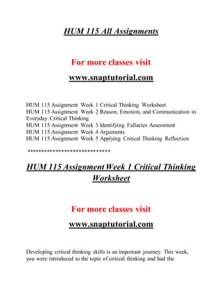 HUM 115 All Assignments
For more classes visit
www.snaptutorial.com
HUM 115 Assignment Week 1 Critical Thinking Worksheet
HUM 115 Assignment Week 2 Reason, Emotion, and Communication in
Everyday Critical Thinking
HUM 115 Assignment Week 3 Identifying Fallacies Assessment
HUM 115 Assignment Week 4 Arguments
HUM 115 Assignment Week 5 Applying Critical Thinking Reflection
*****************************
HUM 115 Assignment Week 1 Critical Thinking
Worksheet
For more classes visit
www.snaptutorial.com
Developing critical thinking skills is an important journey. This week,
you were introduced to the topic of critical thinking and had the
 