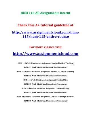 HUM 115 All Assignments Recent
Check this A+ tutorial guideline at
http://www.assignmentcloud.com/hum-
115/hum-115-entire-course
For more classes visit
http://www.assignmentcloud.com
HUM 115 Week 1 Individual Assignment Stages of Critical Thinking
HUM 115 Week 1 Individual GameScape Assessments
HUM 115 Week 2 Individual Assignment Barriers to Critical Thinking
HUM 115 Week 2 Individual GameScape Assessments
HUM 115 Week 3 Individual Assignment Points of View
HUM 115 Week 3 Individual GameScape Assessments
HUM 115 Week 4 Individual Assignment Problem Solving
HUM 115 Week 4 Individual GameScape Assessments
HUM 115 Week 5 Individual Assignment Critical Thinking Reflection
HUM 115 Week 5 Individual GameScape AssessmentS
 