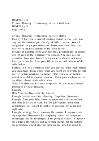 HUM/115 v10
Critical Thinking: Overcoming Barriers Worksheet
HUM/115 v10
Page 2 of 2
Critical Thinking: Overcoming Barriers Matrix
Identify 6 barriers to critical thinking listed in your text. You
may use the barriers you already identified in your Week 1
assignment to get you started or choose new ones. Enter the
barriers in the first column of the table below.
Provide an example from your personal, professional, or school
life for each of the 6 barriers you choose. You may use the
examples from your Week 1 assignment or choose new ones.
Enter the examples from your life in the second column of the
table below.
Explain in 2- to 3-sentences how you can overcome each barrier
you identified. Think about what you might do to overcome that
barrier in that situation. Consider if that strategy or method
would be useful in another situation. Enter your explanation in
the third column of the table below.
Note: The first row has been completed for you as an example.
Barrier to Critical Thinking
Example
How You Can Overcome the Barrier
Example barrier to critical thinking: Cognitive dissonance
Example from your life: I have an opportunity for promotion
and raise in salary at work, but the job requires more time
commitment so I would be unable to continue my education
right now.
Example strategy for overcoming the barrier: I can overcome
my cognitive dissonance by comparing short- and long-term
advantages and disadvantages. I am going to school to improve
my career opportunities and earn more money for my family;
the promotion would give me more money now but going to
 