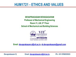 DEVAPRAKASAM DEIVASAGAYAM
Professor of Mechanical Engineering
Room:11, LW, 2nd Floor
School of Mechanical and Building Sciences
Email: devaprakasam.d@vit.ac.in, dr.devaprakasam@gmail.com
HUM1721 - ETHICS AND VALUES
Devaprakasam D, Email: devaprakasam.d@vit.ac.in, Ph: +91 9786553933
 