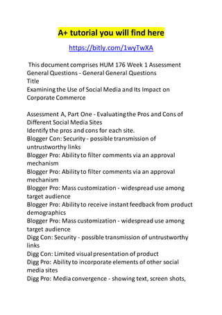 A+ tutorial you will find here 
https://bitly.com/1wyTwXA 
This document comprises HUM 176 Week 1 Assessment 
General Questions - General General Questions 
Title 
Examining the Use of Social Media and Its Impact on 
Corporate Commerce 
Assessment A, Part One - Evaluating the Pros and Cons of 
Different Social Media Sites 
Identify the pros and cons for each site. 
Blogger Con: Security - possible transmission of 
untrustworthy links 
Blogger Pro: Ability to filter comments via an approval 
mechanism 
Blogger Pro: Ability to filter comments via an approval 
mechanism 
Blogger Pro: Mass customization - widespread use among 
target audience 
Blogger Pro: Ability to receive instant feedback from product 
demographics 
Blogger Pro: Mass customization - widespread use among 
target audience 
Digg Con: Security - possible transmission of untrustworthy 
links 
Digg Con: Limited visual presentation of product 
Digg Pro: Ability to incorporate elements of other social 
media sites 
Digg Pro: Media convergence - showing text, screen shots, 
 