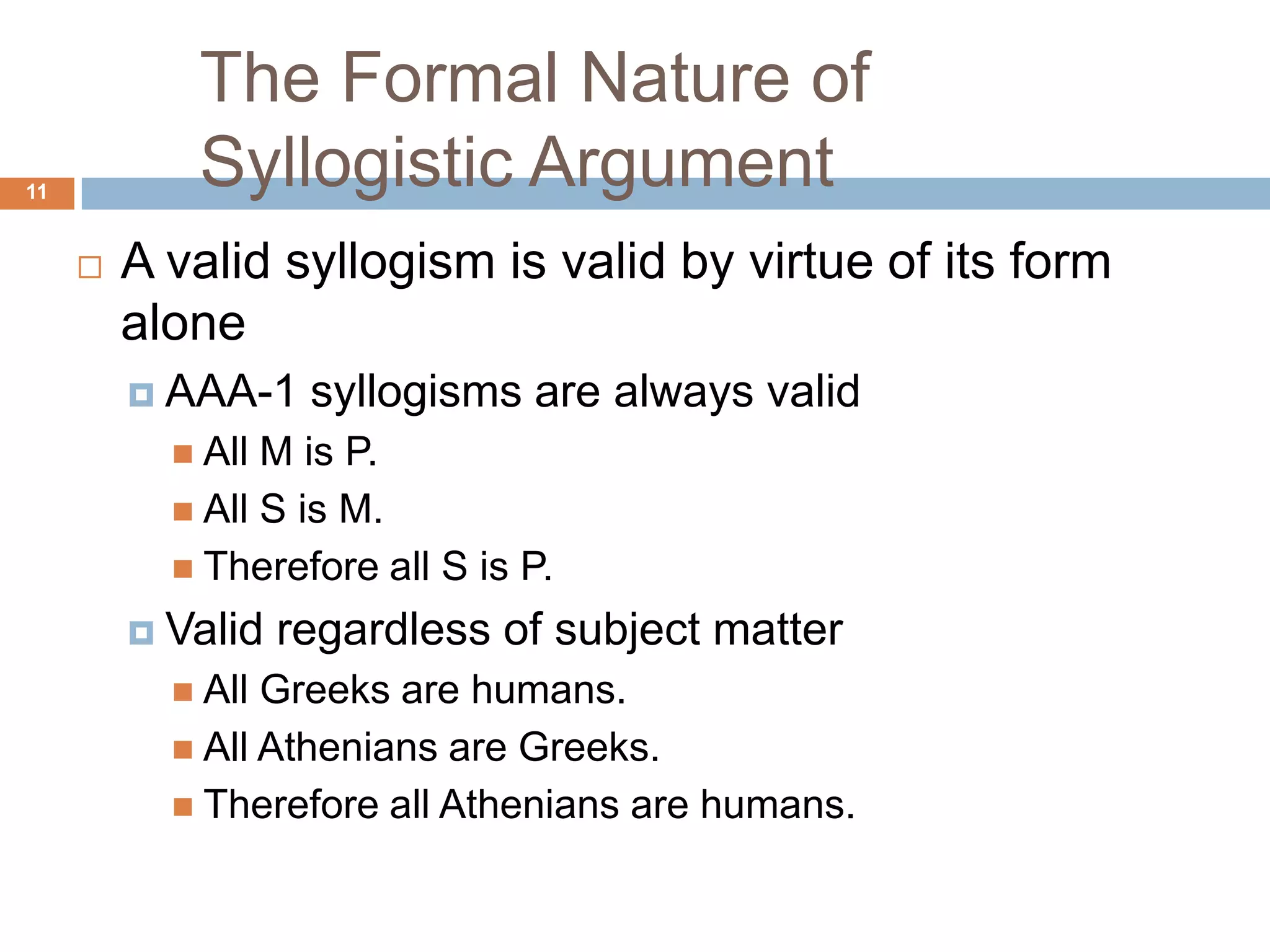 The Formal Nature of Syllogistic Argument 11A valid syllogism is valid by virtue of its form alone AAA-1 syllogisms are always validAll M is P.All S is M.Therefore all S is P. Valid regardless of subject matterAll Greeks are humans.All Athenians are Greeks.Therefore all Athenians are humans. 