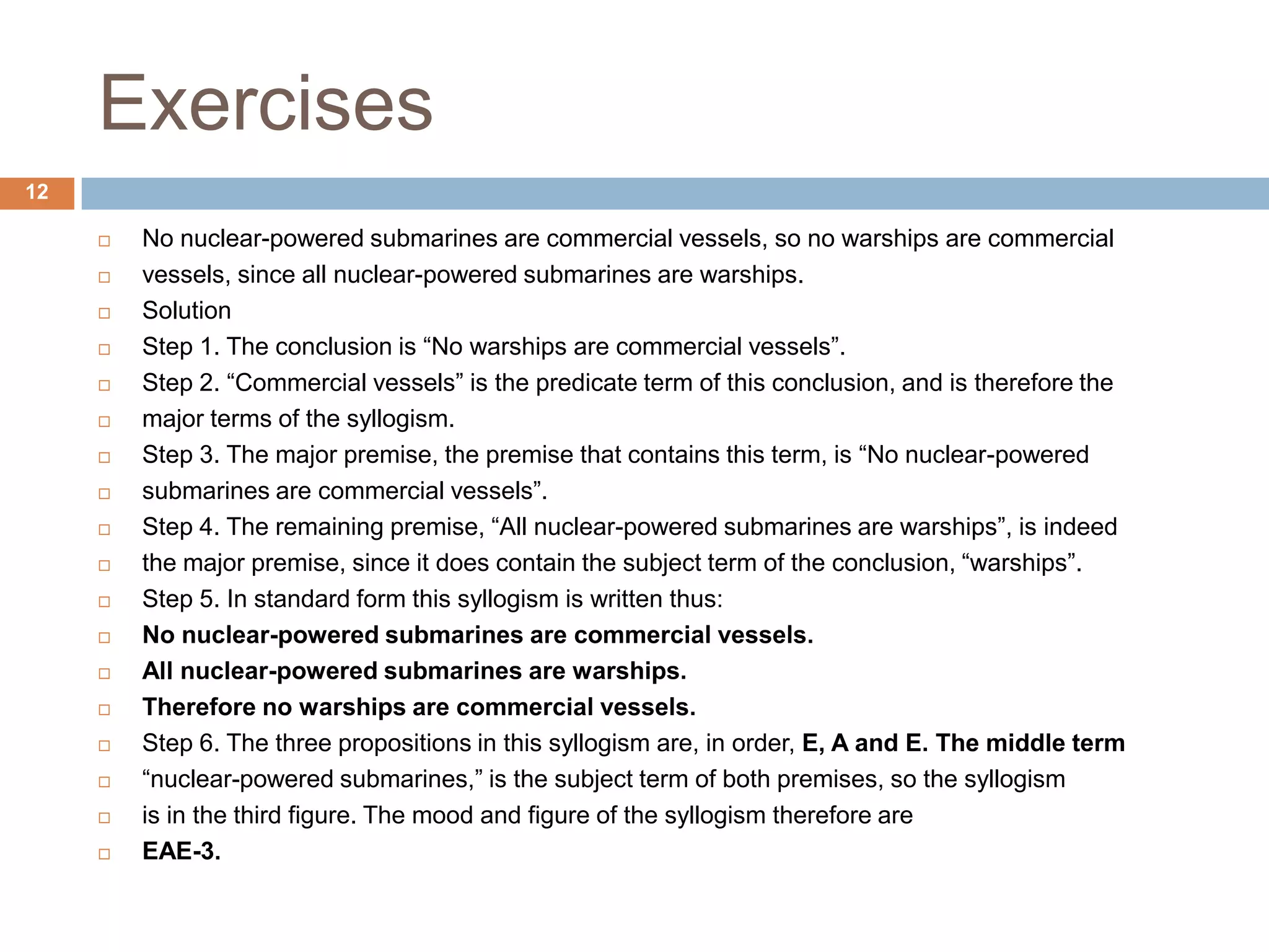 Exercises12No nuclear-powered submarines are commercial vessels, so no warships are commercialvessels, since all nuclear-powered submarines are warships.SolutionStep 1. The conclusion is “No warships are commercial vessels”.Step 2. “Commercial vessels” is the predicate term of this conclusion, and is therefore themajor terms of the syllogism.Step 3. The major premise, the premise that contains this term, is “No nuclear-poweredsubmarines are commercial vessels”.Step 4. The remaining premise, “All nuclear-powered submarines are warships”, is indeedthe major premise, since it does contain the subject term of the conclusion, “warships”.Step 5. In standard form this syllogism is written thus:No nuclear-powered submarines are commercial vessels.All nuclear-powered submarines are warships.Therefore no warships are commercial vessels.Step 6. The three propositions in this syllogism are, in order, E, A and E. The middle term“nuclear-powered submarines,” is the subject term of both premises, so the syllogismis in the third figure. The mood and figure of the syllogism therefore areEAE-3.