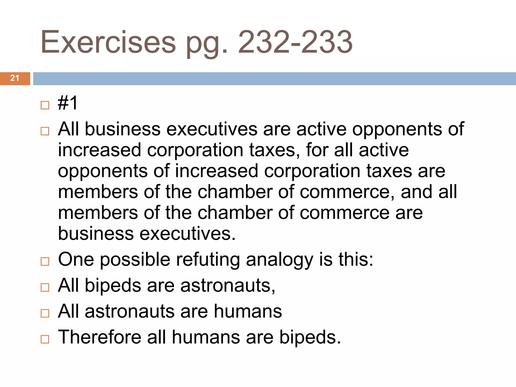Exercises pg. 232-23321#1All business executives are active opponents of increased corporation taxes, for all active opponents of increased corporation taxes are members of the chamber of commerce, and all members of the chamber of commerce are business executives.One possible refuting analogy is this: All bipeds are astronauts, All astronauts are humans Therefore all humans are bipeds.