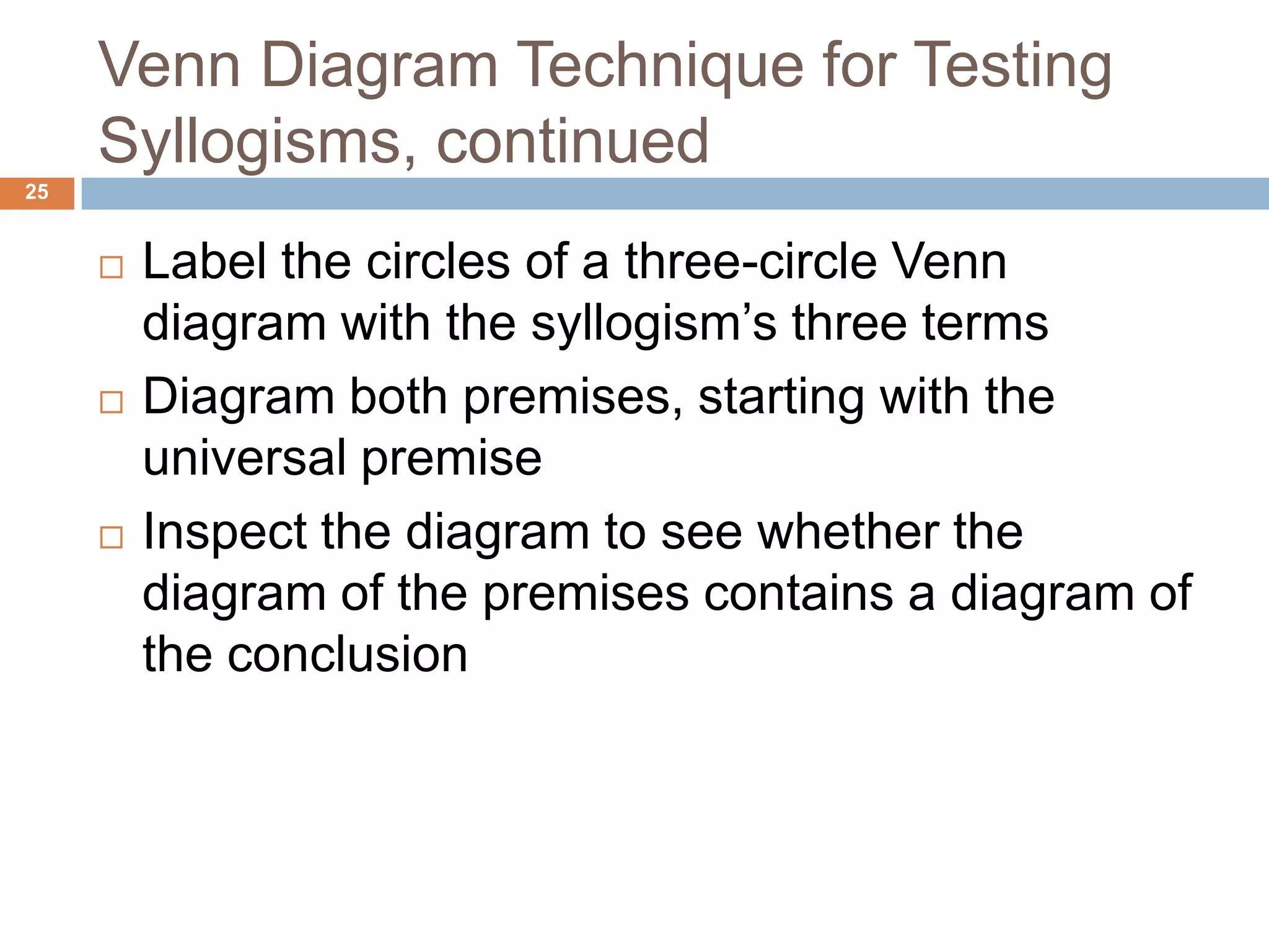 Venn Diagram Technique for Testing Syllogisms, continued 25Label the circles of a three-circle Venn diagram with the syllogism’s three terms Diagram both premises, starting with the universal premiseInspect the diagram to see whether the diagram of the premises contains a diagram of the conclusion 