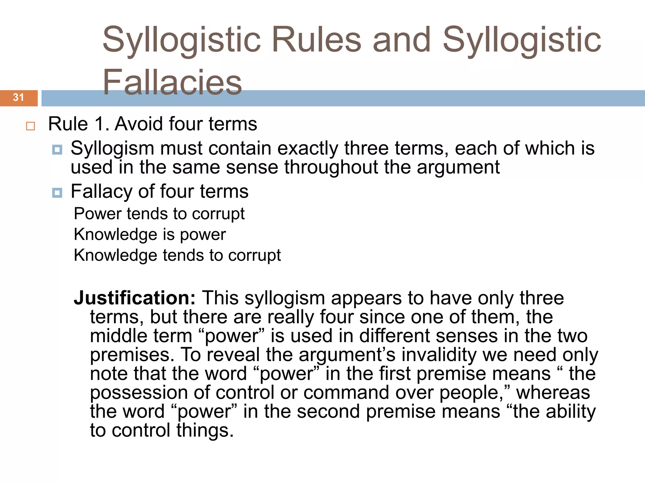 Syllogistic Rules and Syllogistic Fallacies 31Rule 1. Avoid four termsSyllogism must contain exactly three terms, each of which is used in the same sense throughout the argument Fallacy of four termsPower tends to corrupt Knowledge is power Knowledge tends to corrupt Justification: This syllogism appears to have only three terms, but there are really four since one of them, the middle term “power” is used in different senses in the two premises. To reveal the argument’s invalidity we need only note that the word “power” in the first premise means “ the possession of control or command over people,” whereas the word “power” in the second premise means “the ability to control things. 