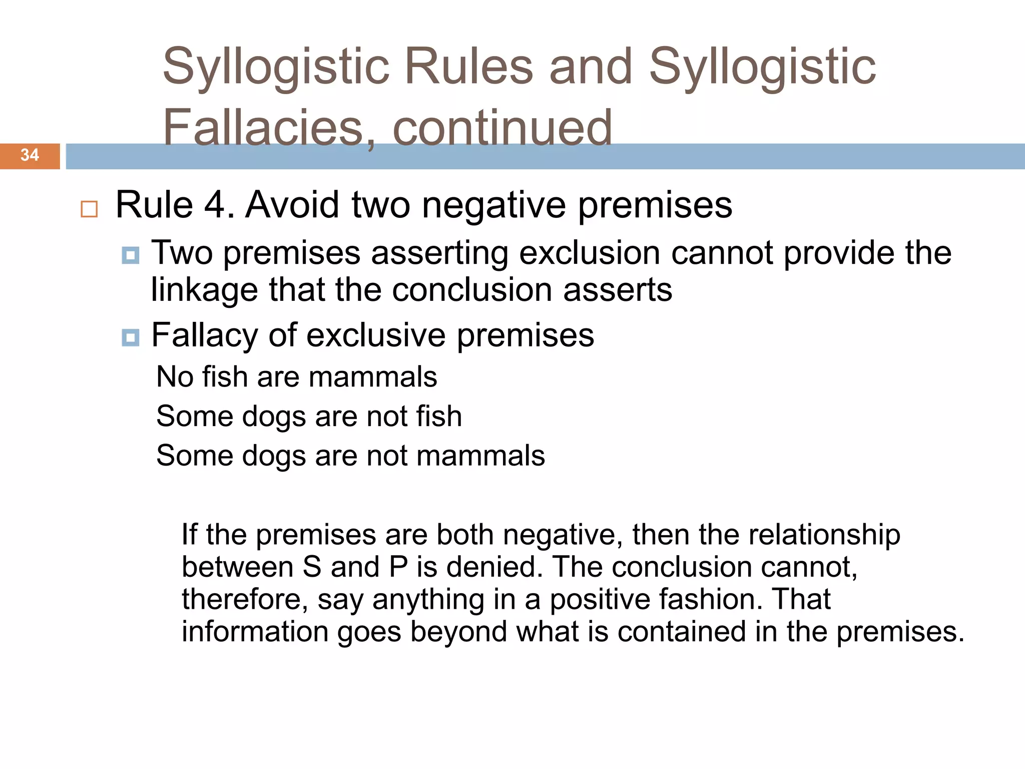 Syllogistic Rules and Syllogistic Fallacies, continued 34Rule 4. Avoid two negative premisesTwo premises asserting exclusion cannot provide the linkage that the conclusion assertsFallacy of exclusive premises No fish are mammals Some dogs are not fish Some dogs are not mammalsIf the premises are both negative, then the relationship between S and P is denied. The conclusion cannot, therefore, say anything in a positive fashion. That information goes beyond what is contained in the premises. 