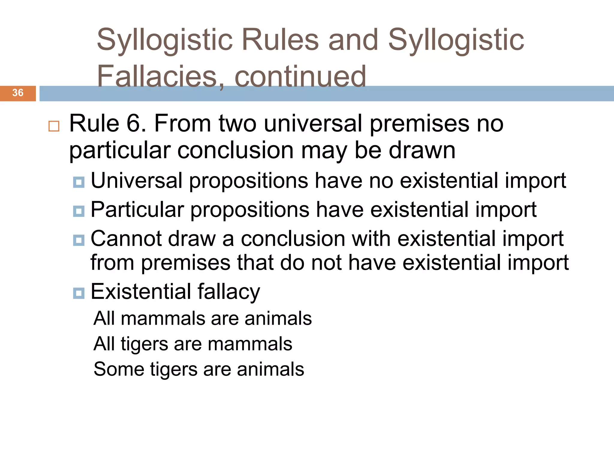 Syllogistic Rules and Syllogistic Fallacies, continued 36Rule 6. From two universal premises no particular conclusion may be drawnUniversal propositions have no existential importParticular propositions have existential import Cannot draw a conclusion with existential import from premises that do not have existential importExistential fallacyAll mammals are animals All tigers are mammals Some tigers are animals 