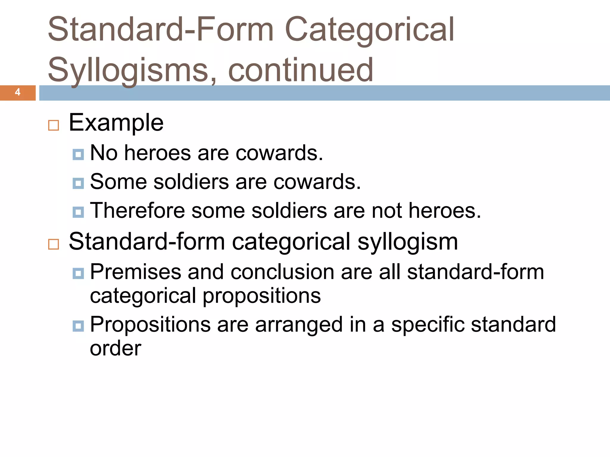 Standard-Form Categorical Syllogisms, continued 4ExampleNo heroes are cowards.Some soldiers are cowards.Therefore some soldiers are not heroes. Standard-form categorical syllogismPremises and conclusion are all standard-form categorical propositions Propositions are arranged in a specific standard order 