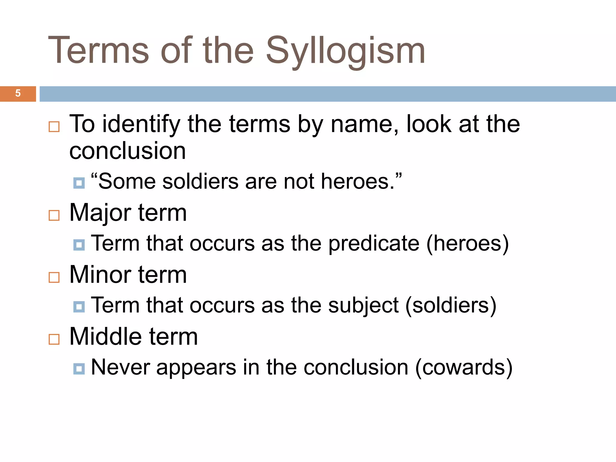 Terms of the Syllogism 5To identify the terms by name, look at the conclusion “Some soldiers are not heroes.”Major termTerm that occurs as the predicate (heroes)Minor termTerm that occurs as the subject (soldiers)Middle termNever appears in the conclusion (cowards)