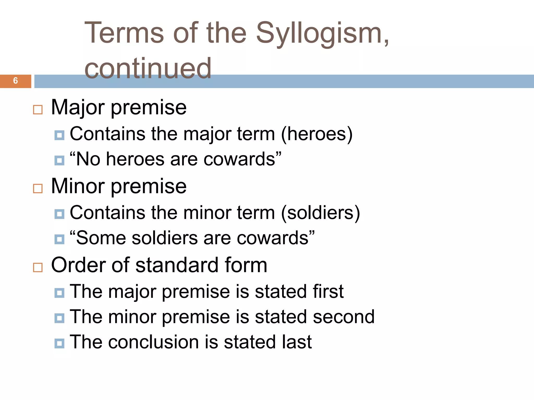 Terms of the Syllogism, continued 6Major premiseContains the major term (heroes)“No heroes are cowards” Minor premiseContains the minor term (soldiers)“Some soldiers are cowards” Order of standard formThe major premise is stated firstThe minor premise is stated secondThe conclusion is stated last