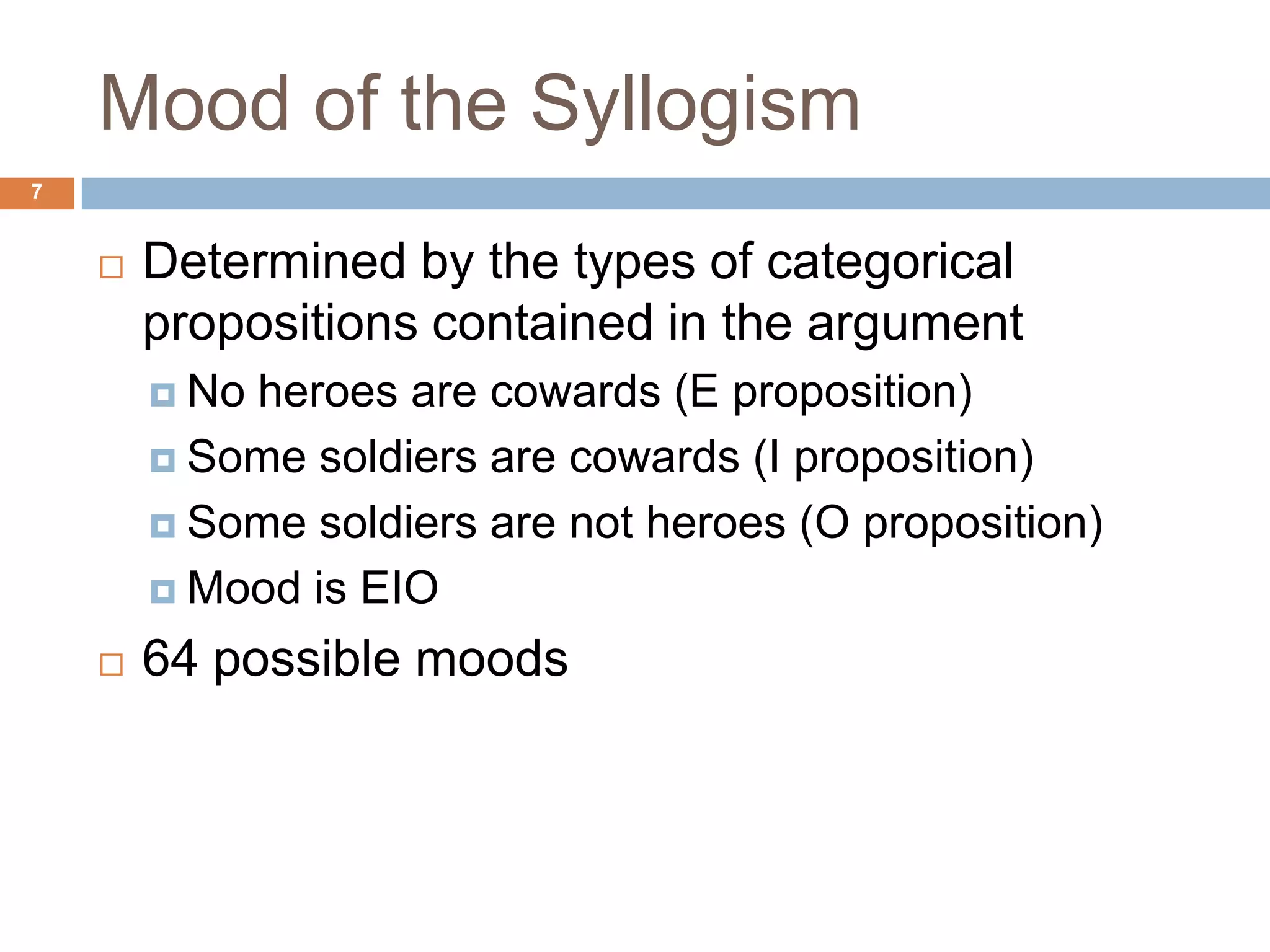 Mood of the Syllogism 7Determined by the types of categorical propositions contained in the argument No heroes are cowards (E proposition)Some soldiers are cowards (I proposition)Some soldiers are not heroes (O proposition)Mood is EIO64 possible moods