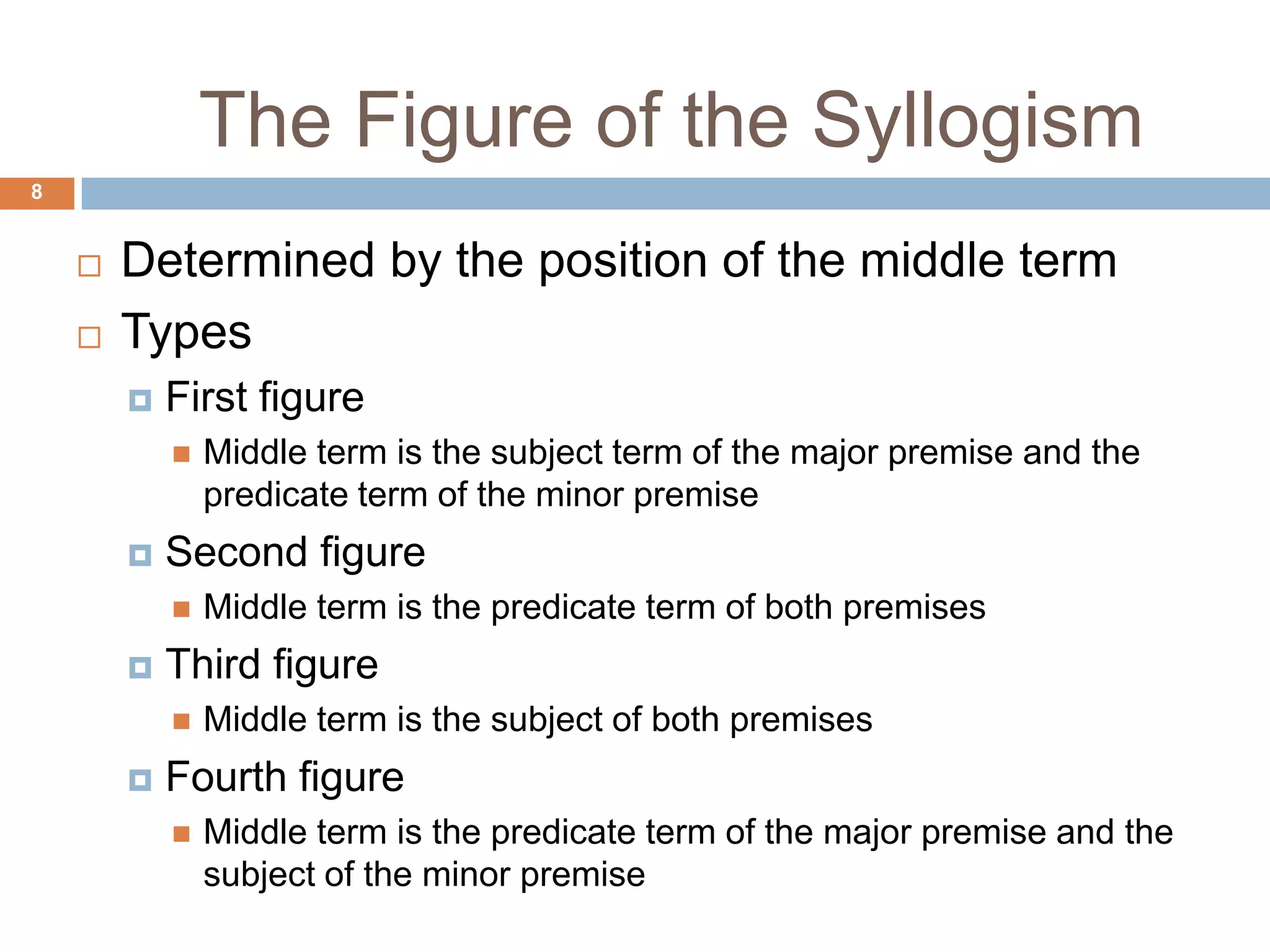 The Figure of the Syllogism 8Determined by the position of the middle term TypesFirst figureMiddle term is the subject term of the major premise and the predicate term of the minor premise Second figureMiddle term is the predicate term of both premises Third figureMiddle term is the subject of both premises Fourth figureMiddle term is the predicate term of the major premise and the subject of the minor premise 