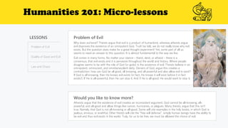 Humanities 201: Micro-lessons
LESSONS
Problem of Evil
Duality of Good and Evil
Law and Chaos
Problem of Evil
Would you like to know more?
Atheists argue that the existence of evil creates an inconsistent argument. God cannot be all-knowing, all-
powerful, and all-good and allow things like cancer, hurricanes, or plagues. Many theists, argue that this isn’t
true. Namely, that God is not all-knowing or all-good. Some will cite examples in the holy books, in which God is
jealous, envious, or wrathful. Other theists will cite the “free will defense”, simply human beings have the ability to
be evil and thus evil exists in the world. Truly, for us to be free, we must be allowed the choice of evil.
Why does evil exist? Theists argue that evil is a product of humankind, whereas atheists argue
evil disproves the existence of an omnipotent God. Truth be told, we do not really know why evil
exists. But the question does make for a great thought experiment! Yet, some part of all us
seems to need an answer to this question. It is almost fundamental to the way we live.
Evil comes in many forms. No matter your stance – theist, deist, or atheist – there is a
consensus, that evil exists and it is pervasive throughout the world and history. Where people
disagree seems to be with the role of God (or gods) in the existence of evil. Theists believe in an
omnipotent, omniscient, and omnibenevolent deity. Deniers of God, argue this creates a
contradiction: how can God be all good, all knowing, and all powerful and also allow evil to exist?
If God is all knowing, then He knows evil exists (in fact, He knows it will exist before it in fact
exists!). If He is all-powerful, then He can stop it. And if He is all-good, He would want to stop it.
 
