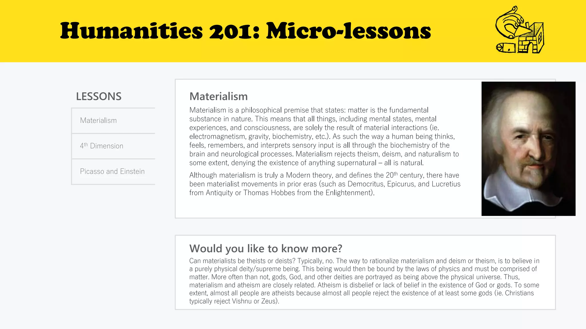 Humanities 201: Micro-lessons
LESSONS
Materialism
4th Dimension
Picasso and Einstein
Materialism
Would you like to know more?
Can materialists be theists or deists? Typically, no. The way to rationalize materialism and deism or theism, is to believe in
a purely physical deity/supreme being. This being would then be bound by the laws of physics and must be comprised of
matter. More often than not, gods, God, and other deities are portrayed as being above the physical universe. Thus,
materialism and atheism are closely related. Atheism is disbelief or lack of belief in the existence of God or gods. To some
extent, almost all people are atheists because almost all people reject the existence of at least some gods (ie. Christians
typically reject Vishnu or Zeus).
Materialism is a philosophical premise that states: matter is the fundamental
substance in nature. This means that all things, including mental states, mental
experiences, and consciousness, are solely the result of material interactions (ie.
electromagnetism, gravity, biochemistry, etc.). As such the way a human being thinks,
feels, remembers, and interprets sensory input is all through the biochemistry of the
brain and neurological processes. Materialism rejects theism, deism, and naturalism to
some extent, denying the existence of anything supernatural – all is natural.
Although materialism is truly a Modern theory, and defines the 20th century, there have
been materialist movements in prior eras (such as Democritus, Epicurus, and Lucretius
from Antiquity or Thomas Hobbes from the Enlightenment).
 