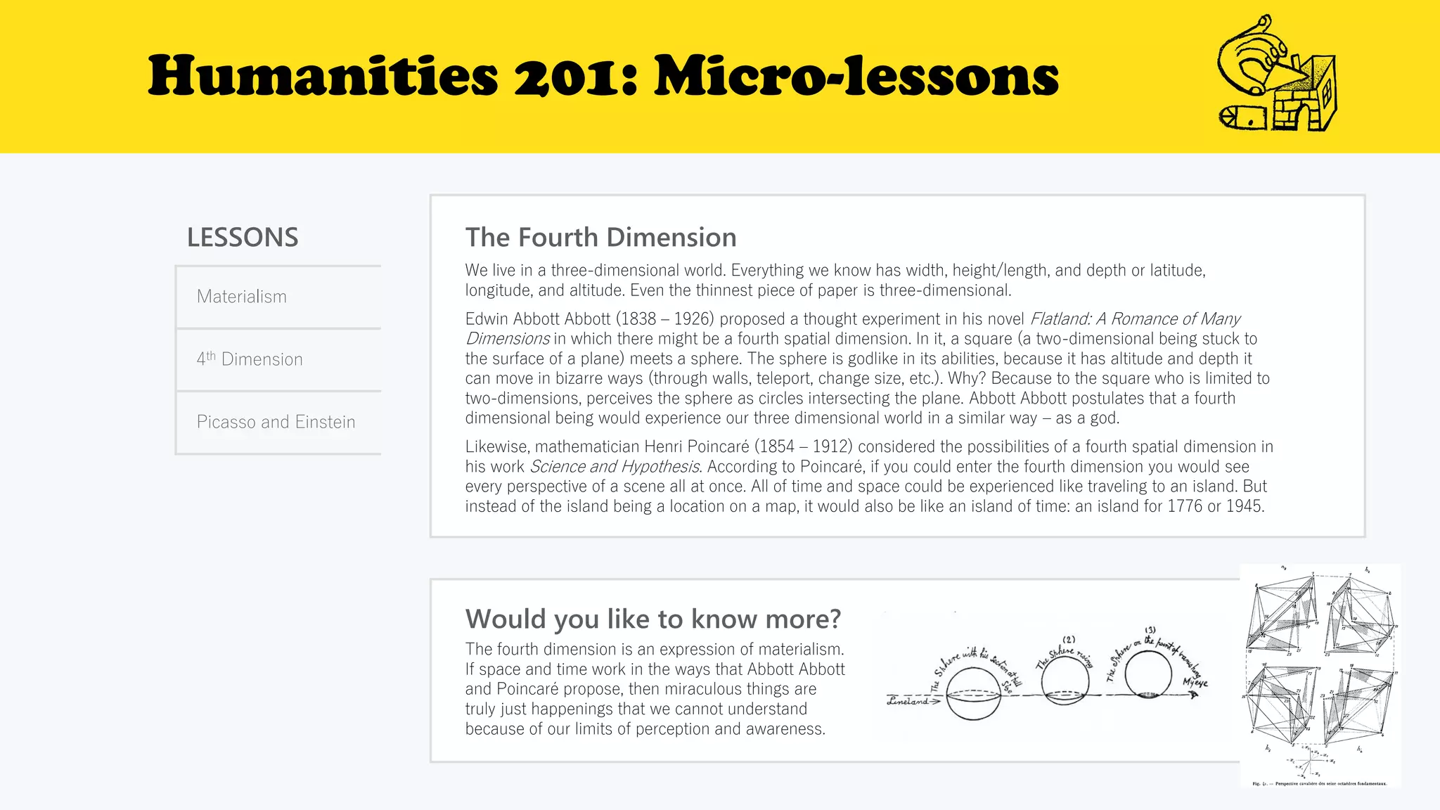 Humanities 201: Micro-lessons
LESSONS
Materialism
4th Dimension
Picasso and Einstein
The Fourth Dimension
Would you like to know more?
The fourth dimension is an expression of materialism.
If space and time work in the ways that Abbott Abbott
and Poincaré propose, then miraculous things are
truly just happenings that we cannot understand
because of our limits of perception and awareness.
We live in a three-dimensional world. Everything we know has width, height/length, and depth or latitude,
longitude, and altitude. Even the thinnest piece of paper is three-dimensional.
Edwin Abbott Abbott (1838 – 1926) proposed a thought experiment in his novel Flatland: A Romance of Many
Dimensions in which there might be a fourth spatial dimension. In it, a square (a two-dimensional being stuck to
the surface of a plane) meets a sphere. The sphere is godlike in its abilities, because it has altitude and depth it
can move in bizarre ways (through walls, teleport, change size, etc.). Why? Because to the square who is limited to
two-dimensions, perceives the sphere as circles intersecting the plane. Abbott Abbott postulates that a fourth
dimensional being would experience our three dimensional world in a similar way – as a god.
Likewise, mathematician Henri Poincaré (1854 – 1912) considered the possibilities of a fourth spatial dimension in
his work Science and Hypothesis. According to Poincaré, if you could enter the fourth dimension you would see
every perspective of a scene all at once. All of time and space could be experienced like traveling to an island. But
instead of the island being a location on a map, it would also be like an island of time: an island for 1776 or 1945.
 