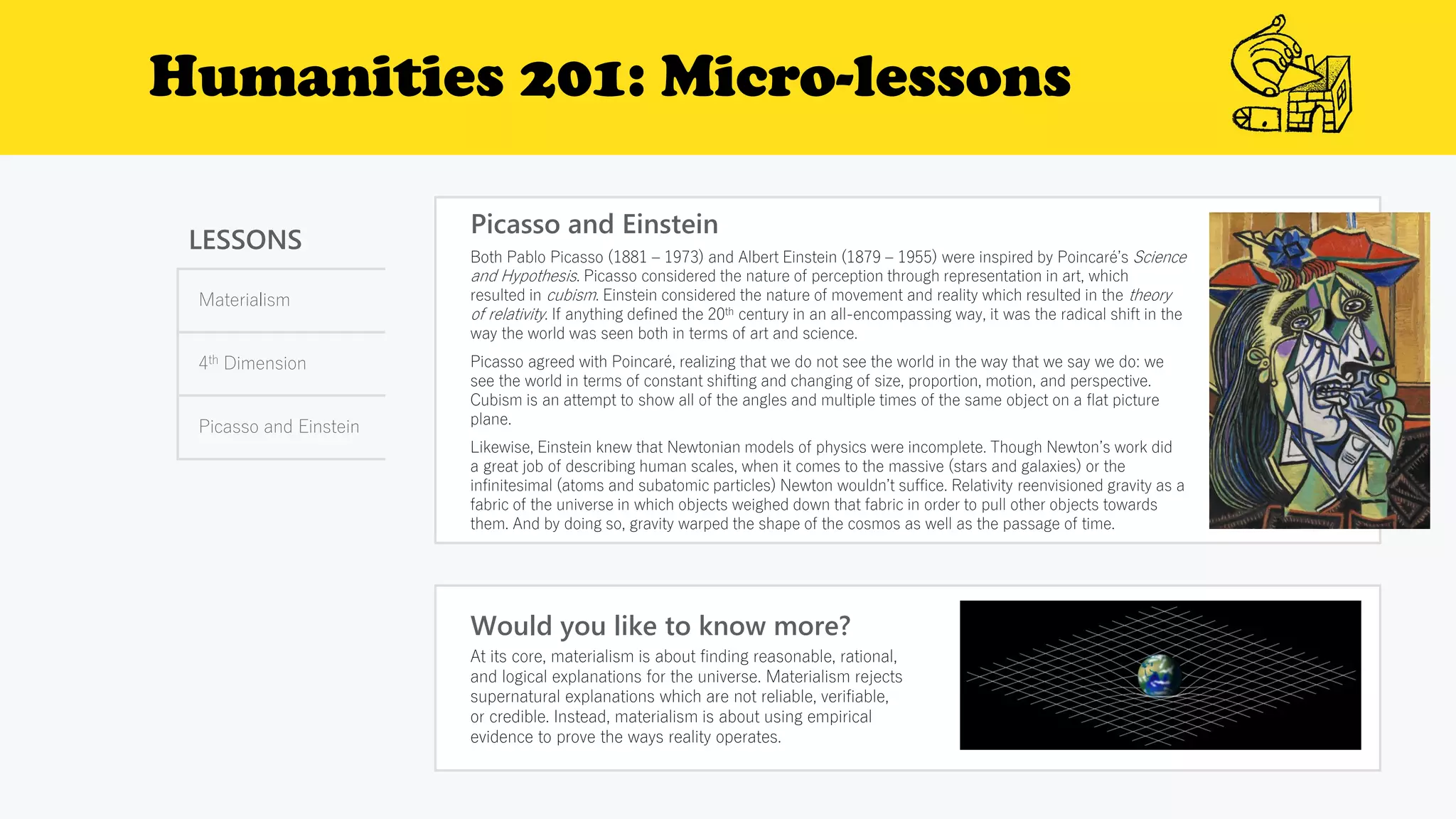 Humanities 201: Micro-lessons
LESSONS
Materialism
4th Dimension
Picasso and Einstein
Picasso and Einstein
Would you like to know more?
At its core, materialism is about finding reasonable, rational,
and logical explanations for the universe. Materialism rejects
supernatural explanations which are not reliable, verifiable,
or credible. Instead, materialism is about using empirical
evidence to prove the ways reality operates.
Both Pablo Picasso (1881 – 1973) and Albert Einstein (1879 – 1955) were inspired by Poincaré’s Science
and Hypothesis. Picasso considered the nature of perception through representation in art, which
resulted in cubism. Einstein considered the nature of movement and reality which resulted in the theory
of relativity. If anything defined the 20th century in an all-encompassing way, it was the radical shift in the
way the world was seen both in terms of art and science.
Picasso agreed with Poincaré, realizing that we do not see the world in the way that we say we do: we
see the world in terms of constant shifting and changing of size, proportion, motion, and perspective.
Cubism is an attempt to show all of the angles and multiple times of the same object on a flat picture
plane.
Likewise, Einstein knew that Newtonian models of physics were incomplete. Though Newton’s work did
a great job of describing human scales, when it comes to the massive (stars and galaxies) or the
infinitesimal (atoms and subatomic particles) Newton wouldn’t suffice. Relativity reenvisioned gravity as a
fabric of the universe in which objects weighed down that fabric in order to pull other objects towards
them. And by doing so, gravity warped the shape of the cosmos as well as the passage of time.
 