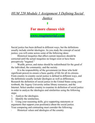HUM 220 Module 1 Assignment 3 Defining Social
Justice
For more classes visit
www.snaptutorial.com
Social justice has been defined in different ways, but the definitions
usually include similar ideologies. As you study the concept of social
justice, you will come across some of the following ideas:
· Historical inequities that affect current injustices should be
corrected until the actual inequities no longer exist or have been
perceptively "negated.”
· Wealth, power, and status should be redistributed for the good of
the individual, the community, and the society.
· It is the responsibility of the government (or those who hold
significant power) to ensure a basic quality of life for all its citizens.
From country to country social justice is defined in different ways, and
the definitions usually include ideologies as well as differences.
Research the definition of social justice in the United States using your
textbook, the Argosy University online library resources, and the
Internet. Select another country to examine its definition of social justice
in order to analyze the ideologies and similarities using the following
steps:
1. Analyze the ideologies.
2. Identify the similarities.
3. Using your reasoning skills, give supporting statements or
arguments that support your position(s) about the social justice.
Your comparing and contrasting must consider the following:
· Historical values and ideologies of the country
 