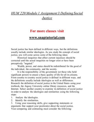 HUM 220 Module 1 Assignment3 DefiningSocial
Justice
For more classes visit
www.snaptutorial.com
Social justice has been defined in different ways, but the definitions
usually include similar ideologies. As you study the concept of social
justice, you will come across some of the following ideas:
· Historical inequities that affect current injustices should be
corrected until the actual inequities no longer exist or have been
perceptively "negated.”
· Wealth, power, and status should be redistributed for the good of
the individual, the community, and the society.
· It is the responsibility of the government (or those who hold
significant power) to ensure a basic quality of life for all its citizens.
From country to country social justice is defined in different ways, and
the definitions usually include ideologies as well as differences.
Research the definition of social justice in the United States using your
textbook, the Argosy University online library resources, and the
Internet. Select another country to examine its definition of social justice
in order to analyze the ideologies and similarities using the following
steps:
1. Analyze the ideologies.
2. Identify the similarities.
3. Using your reasoning skills, give supporting statements or
arguments that support your position(s) about the social justice.
Your comparing and contrasting must consider the following:
 