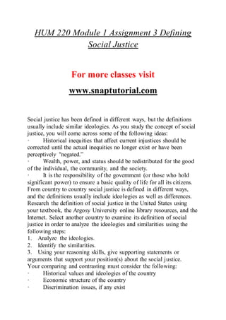 HUM 220 Module 1 Assignment 3 Defining
Social Justice
For more classes visit
www.snaptutorial.com
Social justice has been defined in different ways, but the definitions
usually include similar ideologies. As you study the concept of social
justice, you will come across some of the following ideas:
· Historical inequities that affect current injustices should be
corrected until the actual inequities no longer exist or have been
perceptively "negated.”
· Wealth, power, and status should be redistributed for the good
of the individual, the community, and the society.
· It is the responsibility of the government (or those who hold
significant power) to ensure a basic quality of life for all its citizens.
From country to country social justice is defined in different ways,
and the definitions usually include ideologies as well as differences.
Research the definition of social justice in the United States using
your textbook, the Argosy University online library resources, and the
Internet. Select another country to examine its definition of social
justice in order to analyze the ideologies and similarities using the
following steps:
1. Analyze the ideologies.
2. Identify the similarities.
3. Using your reasoning skills, give supporting statements or
arguments that support your position(s) about the social justice.
Your comparing and contrasting must consider the following:
· Historical values and ideologies of the country
· Economic structure of the country
· Discrimination issues, if any exist
 