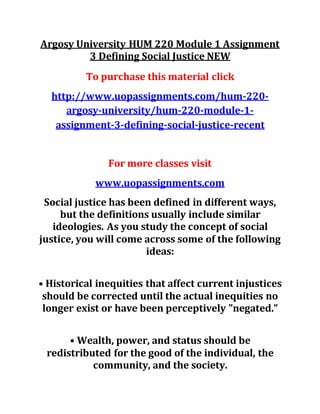Argosy University HUM 220 Module 1 Assignment
3 Defining Social Justice NEW
To purchase this material click
http://www.uopassignments.com/hum-220-
argosy-university/hum-220-module-1-
assignment-3-defining-social-justice-recent
For more classes visit
www.uopassignments.com
Social justice has been defined in different ways,
but the definitions usually include similar
ideologies. As you study the concept of social
justice, you will come across some of the following
ideas:
• Historical inequities that affect current injustices
should be corrected until the actual inequities no
longer exist or have been perceptively "negated.”
• Wealth, power, and status should be
redistributed for the good of the individual, the
community, and the society.
 