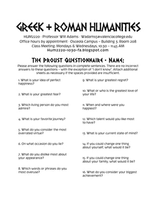 GREEK & ROMAN HUMANITIES
HUM2220 · Professor Will Adams · Wadams5@valenciacollege.edu
Office hours by appointment · Osceola Campus – Building 3, Room 208
Class Meeting: Mondays & Wednesdays, 10:30 – 11:45 AM
Hum2220-1030-fa.blogspot.com
	
  
The Proust Questionnaire • Name:
Please answer the following questions in complete sentences. There are no incorrect
answers to these questions – with the exception of “I don’t know”. Attach additional
sheets as necessary if the spaces provided are insufficient.
1. What is your idea of perfect
happiness?
2. What is your greatest fear?
3. Which living person do you most
admire?
4. What is your favorite journey?
5. What do you consider the most
overrated virtue?
6. On what occasion do you lie?
7. What do you dislike most about
your appearance?
8. Which words or phrases do you
most overuse?
9. What is your greatest regret?
10. What or who is the greatest love of
your life?
11. When and where were you
happiest?
12. Which talent would you like most
to have?
13. What is your current state of mind?
14. If you could change one thing
about yourself, what would it be?
15. If you could change one thing
about your family, what would it be?
16. What do you consider your biggest
achievement?
 