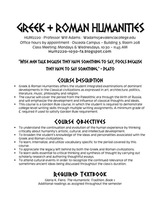 GREEK & ROMAN HUMANITIES
HUM2220 · Professor Will Adams · Wadams5@valenciacollege.edu
Office hours by appointment · Osceola Campus – Building 3, Room 208
Class Meeting: Mondays & Wednesdays, 10:30 – 11:45 AM
Hum2220-1030-fa.blogspot.com
“Wise men talk because they have something to say, fools because
they have to say something.” - Plato
	
  
Course Description
 Greek & Roman Humanities offers the student integrated examinations of dominant
developments in the Classical civilizations as expressed in art, architecture, politics,
literature, music, philosophy and religion.
 The course will cover the period from the Paleolithic era through the birth of Russia,
and will emphasize the development and influence of classical thoughts and ideals.
 This course is a Gordon Rule course, in which the student is required to demonstrate
college-level writing skills through multiple writing assignments. A minimum grade of
C required if used to satisfy Gordon Rule requirement.
Course Objectives
 To understand the continuation and evolution of the human experience by thinking
critically about humanity’s artistic, cultural, and intellectual development.
 To broaden the student’s knowledge of the ideas and personalities associated with the
Greek and Roman civilizations.
 To learn, internalize, and utilize vocabulary specific to the period covered by this
course.
 To appreciate the legacy left behind by both the Greek and Roman civilizations.
 To learn skills essential to critical thinking and synthesis of thought by carrying out
scholarly research and authoring thoughtful essays.
 To attend cultural events in order to recognize the continued relevance of the
sometimes-ancient ideas being discussed throughout the class’s duration.
	
  
Required Textbook
Gloria K. Fiero, The Humanistic Tradition, Book 1.
Additional readings as assigned throughout the semester
 