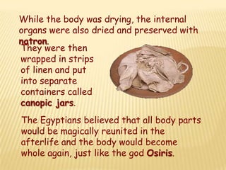 While the body was drying, the internal
organs were also dried and preserved with
natron.
They were then
wrapped in strips
of linen and put
into separate
containers called
canopic jars.
The Egyptians believed that all body parts
would be magically reunited in the
afterlife and the body would become
whole again, just like the god Osiris.
 