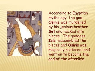 According to Egyptian
mythology, the god
Osiris was murdered
by his jealous brother
Set and hacked into
pieces. The goddess
Isis reassembled the
pieces and Osiris was
magically restored, and
went on to become the
god of the afterlife.
 
