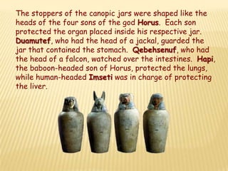 The stoppers of the canopic jars were shaped like the
heads of the four sons of the god Horus. Each son
protected the organ placed inside his respective jar.
Duamutef, who had the head of a jackal, guarded the
jar that contained the stomach. Qebehsenuf, who had
the head of a falcon, watched over the intestines. Hapi,
the baboon-headed son of Horus, protected the lungs,
while human-headed Imseti was in charge of protecting
the liver.
 