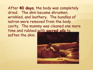 After 40 days, the body was completely
dried. The skin became shrunken,
wrinkled, and leathery. The bundles of
natron were removed from the body
cavity. The mummy was cleaned one more
time and rubbed with sacred oils to
soften the skin.
 