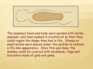The mummy’s head and body were packed with herbs,
sawdust, and linen soaked in scented oil so that they
could regain the shape they had in life. Stones or
small onions were placed under the eyelids to restore
a life-like appearance. Once this was done, the
mummy could be covered with necklaces, rings and
bracelets made of gold and gems.
 