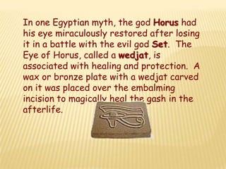 In one Egyptian myth, the god Horus had
his eye miraculously restored after losing
it in a battle with the evil god Set. The
Eye of Horus, called a wedjat, is
associated with healing and protection. A
wax or bronze plate with a wedjat carved
on it was placed over the embalming
incision to magically heal the gash in the
afterlife.
 