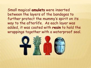 Small magical amulets were inserted
between the layers of the bandages to
further protect the mummy’s spirit on its
way to the afterlife. As each layer was
added, it was coated with resin to hold the
wrappings together with a waterproof seal.
 
