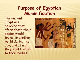Purpose of Egyptian
           Mummification
The ancient
Egyptians
believed that
after death their
bodies would
travel to another
world during the
day, and at night
they would return
to their bodies.
 