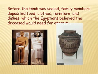 Before the tomb was sealed, family members
deposited food, clothes, furniture, and
dishes, which the Egyptians believed the
deceased would need for eternity.
 