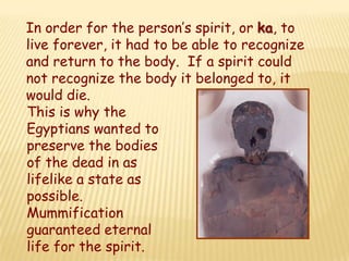 In order for the person’s spirit, or ka, to
live forever, it had to be able to recognize
and return to the body. If a spirit could
not recognize the body it belonged to, it
would die.
This is why the
Egyptians wanted to
preserve the bodies
of the dead in as
lifelike a state as
possible.
Mummification
guaranteed eternal
life for the spirit.
 