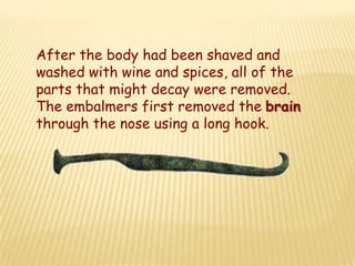 After the body had been shaved and
washed with wine and spices, all of the
parts that might decay were removed.
The embalmers first removed the brain
through the nose using a long hook.
 