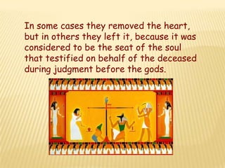 In some cases they removed the heart,
but in others they left it, because it was
considered to be the seat of the soul
that testified on behalf of the deceased
during judgment before the gods.
 