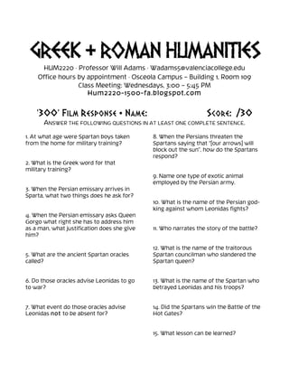 GREEK & ROMAN HUMANITIES
HUM2220 · Professor Will Adams · Wadams5@valenciacollege.edu
Office hours by appointment · Osceola Campus – Building 1, Room 109
Class Meeting: Wednesdays, 3:00 – 5:45 PM
Hum2220-1500-fa.blogspot.com

‘300’ FILM RESPONSE • NAME:

SCORE: /30

ANSWER THE FOLLOWING QUESTIONS IN AT LEAST ONE COMPLETE SENTENCE.

	
  
1. At what age were Spartan boys taken
from the home for military training?

8. When the Persians threaten the
Spartans saying that “[our arrows] will
block out the sun”, how do the Spartans
respond?

2. What is the Greek word for that
military training?
9. Name one type of exotic animal
employed by the Persian army.
3. When the Persian emissary arrives in
Sparta, what two things does he ask for?
4. When the Persian emissary asks Queen
Gorgo what right she has to address him
as a man, what justification does she give
him?

10. What is the name of the Persian godking against whom Leonidas fights?
11. Who narrates the story of the battle?

5. What are the ancient Spartan oracles
called?

12. What is the name of the traitorous
Spartan councilman who slandered the
Spartan queen?

6. Do those oracles advise Leonidas to go
to war?

13. What is the name of the Spartan who
betrayed Leonidas and his troops?

7. What event do those oracles advise
Leonidas not to be absent for?

14. Did the Spartans win the Battle of the
Hot Gates?
15. What lesson can be learned?

 