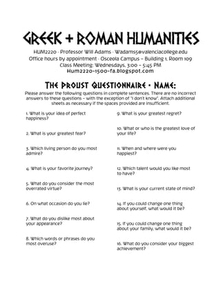GREEK & ROMAN HUMANITIES
HUM2220 · Professor Will Adams · Wadams5@valenciacollege.edu
Office hours by appointment · Osceola Campus – Building 1, Room 109
Class Meeting: Wednesdays, 3:00 – 5:45 PM
Hum2220-1500-fa.blogspot.com
	
  
The Proust Questionnaire • Name:
Please answer the following questions in complete sentences. There are no incorrect
answers to these questions – with the exception of “I don’t know”. Attach additional
sheets as necessary if the spaces provided are insufficient.
1. What is your idea of perfect
happiness?
2. What is your greatest fear?
3. Which living person do you most
admire?
4. What is your favorite journey?
5. What do you consider the most
overrated virtue?
6. On what occasion do you lie?
7. What do you dislike most about
your appearance?
8. Which words or phrases do you
most overuse?
9. What is your greatest regret?
10. What or who is the greatest love of
your life?
11. When and where were you
happiest?
12. Which talent would you like most
to have?
13. What is your current state of mind?
14. If you could change one thing
about yourself, what would it be?
15. If you could change one thing
about your family, what would it be?
16. What do you consider your biggest
achievement?
 