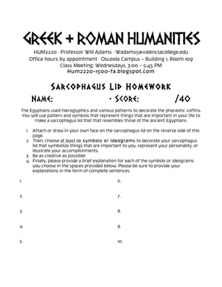 GREEK & ROMAN HUMANITIES
HUM2220 · Professor Will Adams · Wadams5@valenciacollege.edu
Office hours by appointment · Osceola Campus – Building 1, Room 109
Class Meeting: Wednesdays, 3:00 – 5:45 PM
Hum2220-1500-fa.blogspot.com
Sarcophagus Lid Homework
Name: • Score: /40
The Egyptians used hieroglyphics and various patterns to decorate the pharaohs’ coffins.
You will use pattern and symbols that represent things that are important in your life to
make a sarcophagus lid that that resembles those of the ancient Egyptians.
1. Attach or draw in your own face on the sarcophagus lid on the reverse side of this
page.
2. Then, choose at least 10 symbols or ideograms to decorate your sarcophagus
lid that symbolize things that are important to you, represent your personality, or
illustrate your accomplishments.
3. Be as creative as possible!
4. Finally, please provide a brief explanation for each of the symbols or ideograms
you choose in the spaces provided below. Please be sure to provide your
explanations in the form of complete sentences.
1.
2.
3.
4.
5.
6.
7.
8.
9.
10.
 