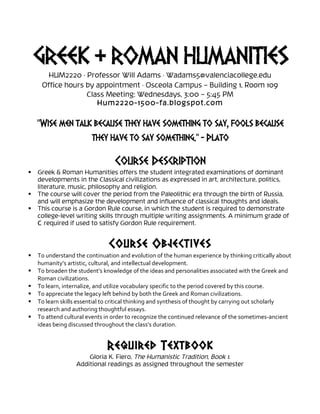 GREEK & ROMAN HUMANITIES
HUM2220 · Professor Will Adams · Wadams5@valenciacollege.edu
Office hours by appointment · Osceola Campus – Building 1, Room 109
Class Meeting: Wednesdays, 3:00 – 5:45 PM
Hum2220-1500-fa.blogspot.com
“Wise men talk because they have something to say, fools because
they have to say something.” - Plato
	
  
Course Description
 Greek & Roman Humanities offers the student integrated examinations of dominant
developments in the Classical civilizations as expressed in art, architecture, politics,
literature, music, philosophy and religion.
 The course will cover the period from the Paleolithic era through the birth of Russia,
and will emphasize the development and influence of classical thoughts and ideals.
 This course is a Gordon Rule course, in which the student is required to demonstrate
college-level writing skills through multiple writing assignments. A minimum grade of
C required if used to satisfy Gordon Rule requirement.
Course Objectives
 To	
  understand	
  the	
  continuation	
  and	
  evolution	
  of	
  the	
  human	
  experience	
  by	
  thinking	
  critically	
  about	
  
humanity’s	
  artistic,	
  cultural,	
  and	
  intellectual	
  development.	
  
 To	
  broaden	
  the	
  student’s	
  knowledge	
  of	
  the	
  ideas	
  and	
  personalities	
  associated	
  with	
  the	
  Greek	
  and	
  
Roman	
  civilizations.	
  
 To	
  learn,	
  internalize,	
  and	
  utilize	
  vocabulary	
  specific	
  to	
  the	
  period	
  covered	
  by	
  this	
  course.	
  
 To	
  appreciate	
  the	
  legacy	
  left	
  behind	
  by	
  both	
  the	
  Greek	
  and	
  Roman	
  civilizations.	
  
 To	
  learn	
  skills	
  essential	
  to	
  critical	
  thinking	
  and	
  synthesis	
  of	
  thought	
  by	
  carrying	
  out	
  scholarly	
  
research	
  and	
  authoring	
  thoughtful	
  essays.	
  	
  
 To	
  attend	
  cultural	
  events	
  in	
  order	
  to	
  recognize	
  the	
  continued	
  relevance	
  of	
  the	
  sometimes-­‐ancient	
  
ideas	
  being	
  discussed	
  throughout	
  the	
  class’s	
  duration.	
  
	
  
Required Textbook
Gloria K. Fiero, The Humanistic Tradition, Book 1.
Additional readings as assigned throughout the semester
 
