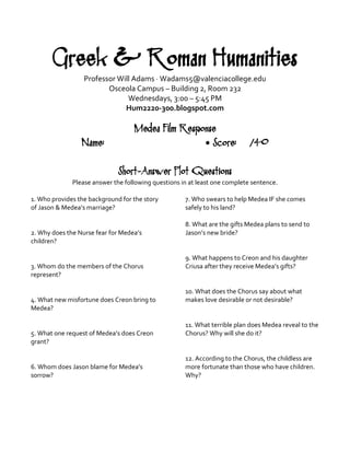 Greek & Roman Humanities 
Professor Will Adams · Wadams5@valenciacollege.edu 
Osceola Campus – Building 2, Room 232 
Wednesdays, 3:00 – 5:45 PM 
Hum2220-300.blogspot.com 
Medea Film Response 
Name: • Score: /40 
Short-Answer Plot Questions 
Please answer the following questions in at least one complete sentence. 
1. Who provides the background for the story of Jason & Medea’s marriage? 
2. Why does the Nurse fear for Medea’s children? 
3. Whom do the members of the Chorus represent? 
4. What new misfortune does Creon bring to Medea? 
5. What one request of Medea’s does Creon grant? 
6. Whom does Jason blame for Medea’s sorrow? 
7. Who swears to help Medea IF she comes safely to his land? 
8. What are the gifts Medea plans to send to Jason’s new bride? 
9. What happens to Creon and his daughter Criusa after they receive Medea’s gifts? 
10. What does the Chorus say about what makes love desirable or not desirable? 
11. What terrible plan does Medea reveal to the Chorus? Why will she do it? 
12. According to the Chorus, the childless are more fortunate than those who have children. Why? 
 