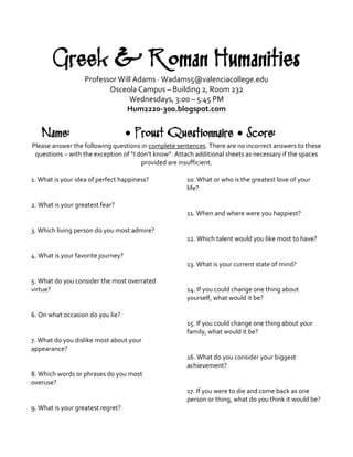 Greek & Roman Humanities 
Professor Will Adams · Wadams5@valenciacollege.edu 
Osceola Campus – Building 2, Room 232 
Wednesdays, 3:00 – 5:45 PM 
Hum2220-300.blogspot.com 
Name: • Proust Questionnaire • Score: 
Please answer the following questions in complete sentences. There are no incorrect answers to these questions – with the exception of “I don’t know”. Attach additional sheets as necessary if the spaces provided are insufficient. 
1. What is your idea of perfect happiness? 
2. What is your greatest fear? 
3. Which living person do you most admire? 
4. What is your favorite journey? 
5. What do you consider the most overrated virtue? 
6. On what occasion do you lie? 
7. What do you dislike most about your appearance? 
8. Which words or phrases do you most overuse? 
9. What is your greatest regret? 
10. What or who is the greatest love of your life? 
11. When and where were you happiest? 
12. Which talent would you like most to have? 
13. What is your current state of mind? 
14. If you could change one thing about yourself, what would it be? 
15. If you could change one thing about your family, what would it be? 
16. What do you consider your biggest achievement? 
17. If you were to die and come back as one person or thing, what do you think it would be?  