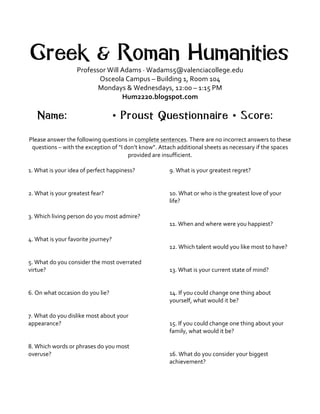 Greek & Roman Humanities
Professor	
  Will	
  Adams	
  ·∙	
  Wadams5@valenciacollege.edu
Osceola	
  Campus	
  –	
  Building	
  1,	
  Room	
  104	
  
Mondays	
  &	
  Wednesdays,	
  12:00	
  –	
  1:15	
  PM	
  
Hum2220.blogspot.com	
  
Name: • Proust Questionnaire • Score:
Please	
  answer	
  the	
  following	
  questions	
  in	
  complete	
  sentences.	
  There	
  are	
  no	
  incorrect	
  answers	
  to	
  these	
  
questions	
  –	
  with	
  the	
  exception	
  of	
  “I	
  don’t	
  know”.	
  Attach	
  additional	
  sheets	
  as	
  necessary	
  if	
  the	
  spaces	
  
provided	
  are	
  insufficient.	
  	
  
	
  
1.	
  What	
  is	
  your	
  idea	
  of	
  perfect	
  happiness?	
  
	
  
	
  
2.	
  What	
  is	
  your	
  greatest	
  fear?	
  
	
  
	
  
3.	
  Which	
  living	
  person	
  do	
  you	
  most	
  admire?	
  
	
  
	
  
4.	
  What	
  is	
  your	
  favorite	
  journey?	
  
	
  
	
  
5.	
  What	
  do	
  you	
  consider	
  the	
  most	
  overrated	
  
virtue?	
  
	
  
	
  
6.	
  On	
  what	
  occasion	
  do	
  you	
  lie?	
  
	
  
	
  
7.	
  What	
  do	
  you	
  dislike	
  most	
  about	
  your	
  
appearance?	
  
	
  
	
  
8.	
  Which	
  words	
  or	
  phrases	
  do	
  you	
  most	
  
overuse?	
  
	
  
	
  
9.	
  What	
  is	
  your	
  greatest	
  regret?	
  
	
  
	
  
10.	
  What	
  or	
  who	
  is	
  the	
  greatest	
  love	
  of	
  your	
  
life?	
  
	
  
	
  
11.	
  When	
  and	
  where	
  were	
  you	
  happiest?	
  
	
  
	
  
12.	
  Which	
  talent	
  would	
  you	
  like	
  most	
  to	
  have?	
  
	
  
	
  
13.	
  What	
  is	
  your	
  current	
  state	
  of	
  mind?	
  
	
  
	
  
14.	
  If	
  you	
  could	
  change	
  one	
  thing	
  about	
  
yourself,	
  what	
  would	
  it	
  be?	
  
	
  
	
  
15.	
  If	
  you	
  could	
  change	
  one	
  thing	
  about	
  your	
  
family,	
  what	
  would	
  it	
  be?	
  
	
  
	
  
16.	
  What	
  do	
  you	
  consider	
  your	
  biggest	
  
achievement?	
  
	
  
 