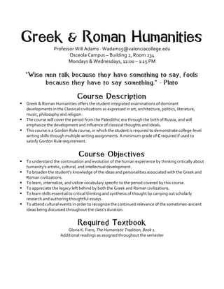 Greek & Roman Humanities
Professor	Will	Adams	·	Wadams5@valenciacollege.edu
Osceola	Campus	–	Building	2,	Room	234	
Mondays	&	Wednesdays,	12:00	–	1:15	PM	
	
“Wise men talk because they have something to say, fools
because they have to say something.” - Plato
	
Course Description
§ Greek	&	Roman	Humanities	offers	the	student	integrated	examinations	of	dominant	
developments	in	the	Classical	civilizations	as	expressed	in	art,	architecture,	politics,	literature,	
music,	philosophy	and	religion.		
§ The	course	will	cover	the	period	from	the	Paleolithic	era	through	the	birth	of	Russia,	and	will	
emphasize	the	development	and	influence	of	classical	thoughts	and	ideals.	
§ This	course	is	a	Gordon	Rule	course,	in	which	the	student	is	required	to	demonstrate	college-level	
writing	skills	through	multiple	writing	assignments.	A	minimum	grade	of	C	required	if	used	to	
satisfy	Gordon	Rule	requirement.	
	
Course Objectives
§ To	understand	the	continuation	and	evolution	of	the	human	experience	by	thinking	critically	about	
humanity’s	artistic,	cultural,	and	intellectual	development.	
§ To	broaden	the	student’s	knowledge	of	the	ideas	and	personalities	associated	with	the	Greek	and	
Roman	civilizations.	
§ To	learn,	internalize,	and	utilize	vocabulary	specific	to	the	period	covered	by	this	course.	
§ To	appreciate	the	legacy	left	behind	by	both	the	Greek	and	Roman	civilizations.	
§ To	learn	skills	essential	to	critical	thinking	and	synthesis	of	thought	by	carrying	out	scholarly	
research	and	authoring	thoughtful	essays.		
§ To	attend	cultural	events	in	order	to	recognize	the	continued	relevance	of	the	sometimes-ancient	
ideas	being	discussed	throughout	the	class’s	duration.	
	
Required Textbook
Gloria	K.	Fiero,	The	Humanistic	Tradition,	Book	1.	
Additional	readings	as	assigned	throughout	the	semester	
	
 