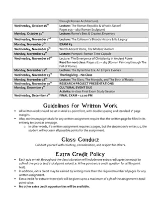 through	Roman	Architecture).	
Wednesday,	October	26th
	 Lecture:	The	Roman	Republic	&	What	Is	Satire?	
Pages	159	–	161	(Roman	Sculpture)	
Monday,	October	31st
	 Lecture:	Rome’s	Best	&	Craziest	Emperors	
Wednesday,	November	2nd
	 Lecture:	The	Coliseum’s	Bloody	History	&	Its	Legacy	
Monday,	November	7th
	 EXAM	#3	
Wednesday,	November	9th
	 Watch	Ancient	Rome,	The	Modern	Stadium	
Monday,	November	14th
	 Lecture:	Pompeii:	Roman	Time	Capsule	
Wednesday,	November	16th
	 Lecture:	The	Emergence	of	Christianity	in	Ancient	Rome	
Read	for	next	class:	Pages	162	–	164	(Roman	Painting	through	The	
Fall	of	Rome).	
Monday,	November	21st
	 Lecture:	The	Byzantine	Era:	An	Empire	Evolves	
Wednesday,	November	23rd
	 Thanksgiving	–	No	Class	
Monday,	November	28th
	 Lecture:	The	Slavs,	The	Mongols,	and	The	Birth	of	Russia	
Wednesday,	November	30th
	 RESEARCH	PROJECT	PRESENTATIONS	
Monday,	December	5th
	 CULTURAL	EVENT	DUE	
Activity:	In-class	Final	Exam	Study	Session	
Wednesday,	December	7th
	 FINAL	EXAM	–	12:00	PM	
	
Guidelines for Written Work
§ All	written	work	should	be	set	in	Arial	12-point	font,	with	double	spacing	and	standard	1”	page	
margins.	 	
§ Also,	minimum	page	totals	for	any	written	assignment	require	that	the	written	page	be	filled	in	its	
entirety	to	count	as	one	page.	
o In	other	words,	if	a	written	assignment	requires	2	pages,	but	the	student	only	writes	1.5,	the	
student	will	not	earn	all	possible	points	for	the	assignment.	
	
Class Conduct
Conduct	yourself	with	courtesy,	consideration,	and	respect	for	others.	
	
Extra Credit Policy
§ Each	quiz	or	test	throughout	the	class’s	duration	will	include	one	extra	credit	question	equal	to	
10%	of	the	quiz	or	test’s	total	point	value	(i.e.	A	five	point	extra	credit	question	for	a	fifty	point	
test).		
§ In	addition,	extra	credit	may	be	earned	by	writing	more	than	the	required	number	of	pages	for	any	
written	assignment.	
§ Extra	credit	for	extra	written	work	will	be	given	up	to	a	maximum	of	15%	of	the	assignment’s	total	
point	value.	
§ No	other	extra	credit	opportunities	will	be	available.	
 